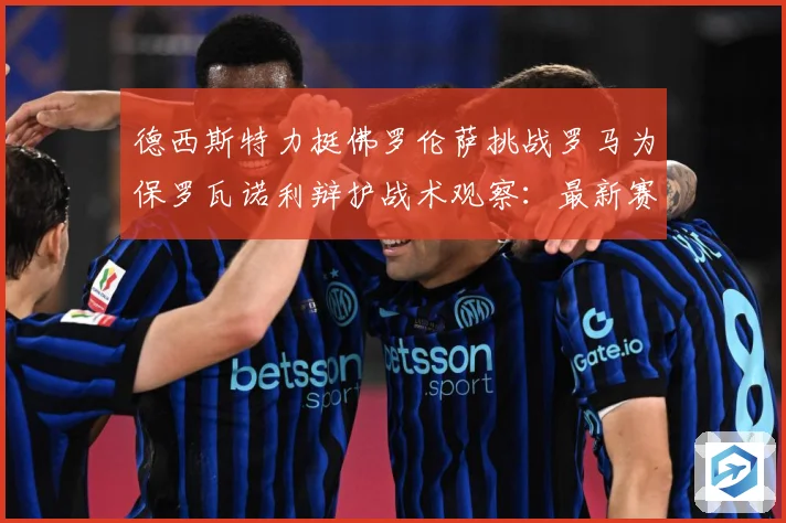 德西斯特力挺佛罗伦萨挑战罗马为保罗瓦诺利辩护战术观察：最新赛事动态与深度分析
