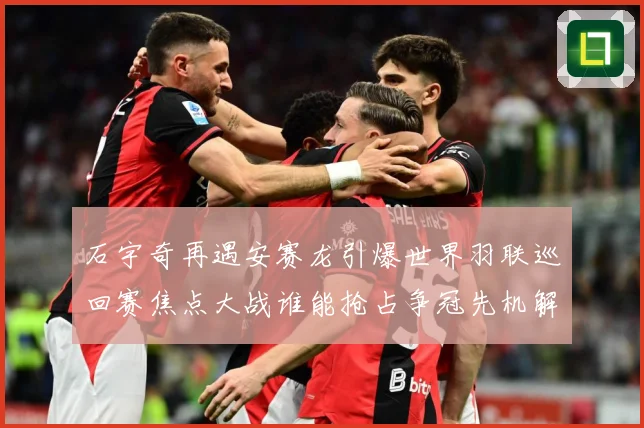 石宇奇再遇安赛龙引爆世界羽联巡回赛焦点大战谁能抢占争冠先机解析：最新赛事动态与深度分析