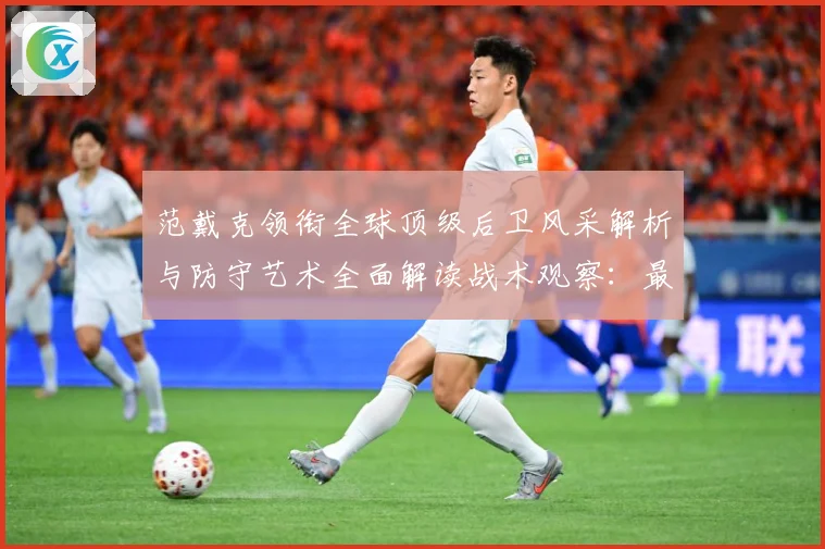 范戴克领衔全球顶级后卫风采解析与防守艺术全面解读战术观察：最新赛事动态与深度分析