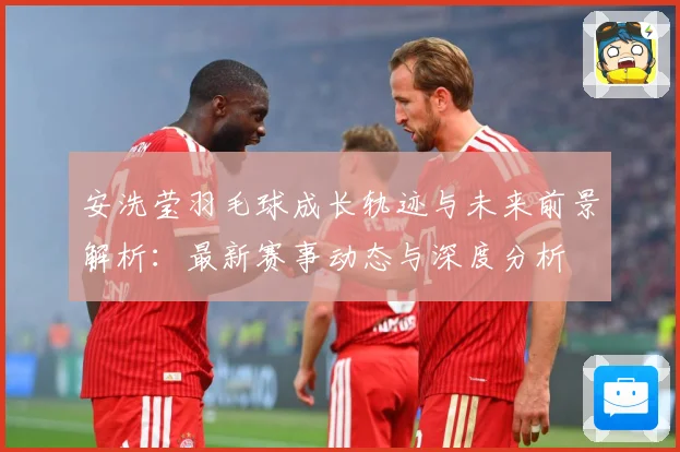 安洗莹羽毛球成长轨迹与未来前景解析：最新赛事动态与深度分析