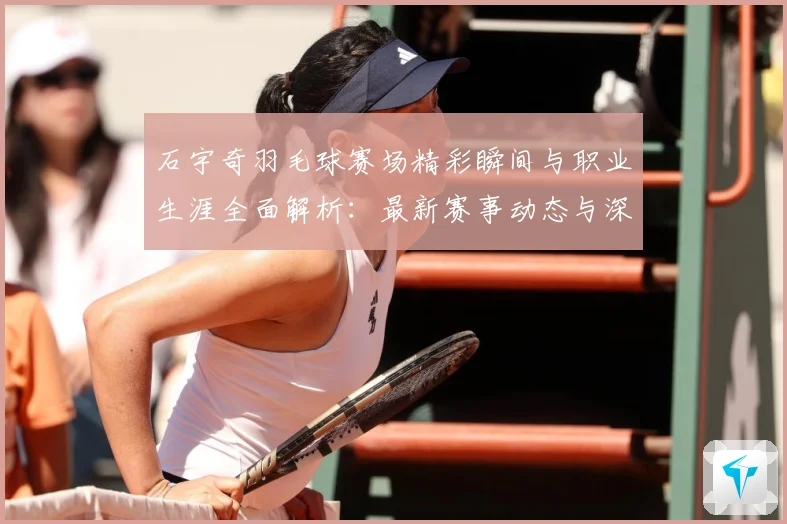 石宇奇羽毛球赛场精彩瞬间与职业生涯全面解析：最新赛事动态与深度分析