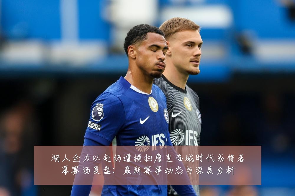 湖人全力以赴仍遭横扫詹皇洛城时代或将落幕赛场复盘:最新赛事动态与深度分析